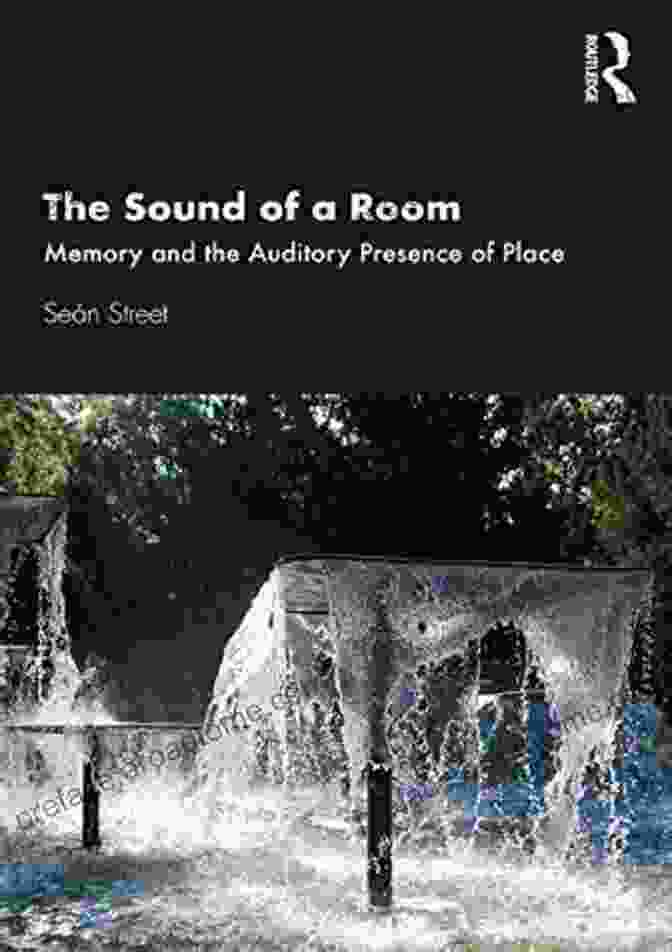 Memory And The Auditory Presence Of Place: A Journey Through The Soundscapes Of Our Past The Sound Of A Room: Memory And The Auditory Presence Of Place