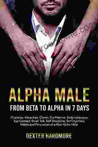 ALPHA MALE: FROM BETA TO ALPHA IN 7 DAYS: Charisma Attraction Charm Confidence Body Language Eye Contact Small Talk Self Discipline Self Hypnosis Habits And Persuasion Of A Real Alpha Male