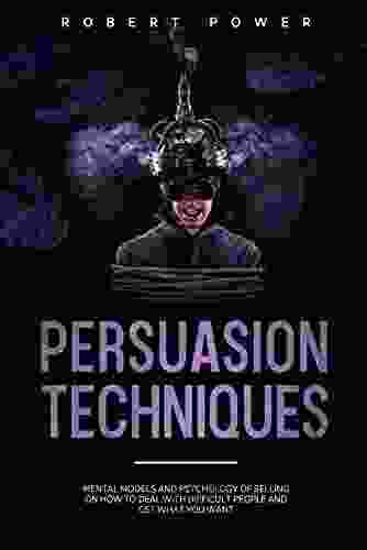 Persuasion Techniques: Mental Models And Psychology Of Selling On How To Deal With Difficult People And Get What You Want