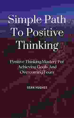 Simple Path To Positive Thinking: Positive Thinking Mastery For Achieving Goals And Overcoming Fears