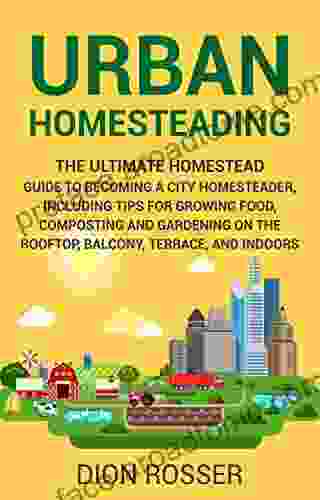 Urban Homesteading: The Ultimate Homestead Guide To Becoming A City Homesteader Including Tips For Growing Food Composting And Gardening On The Rooftop Balcony Terrace And Indoors