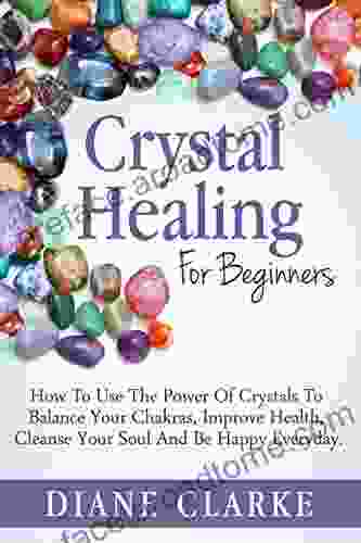 Crystals: Crystal Healing For Beginners: How To Use The Power Of Crystals To Balance Your Chakras Improve Health Cleanse Your Soul And Be Happy Everyday (Crystal Healing Chakras Crystals)