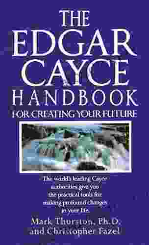 The Edgar Cayce Handbook for Creating Your Future: The World s Leading Cayce Authorities Give You the Practical Tools for Making Profound Changes in Your Life